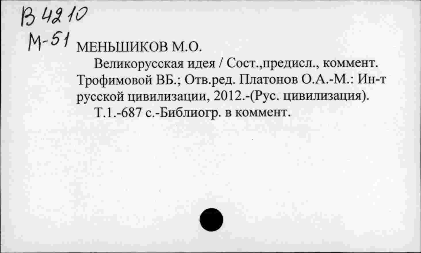 ﻿Ь ' МЕНЬШИКОВ м.о.
Великорусская идея / Сост.,предисл., коммент. Трофимовой ВБ.; Отв.ред. Платонов О.А.-М.: Ин-русской цивилизации, 2012.-(Рус. цивилизация).
Т.1.-687 с.-Библиогр. в коммент.